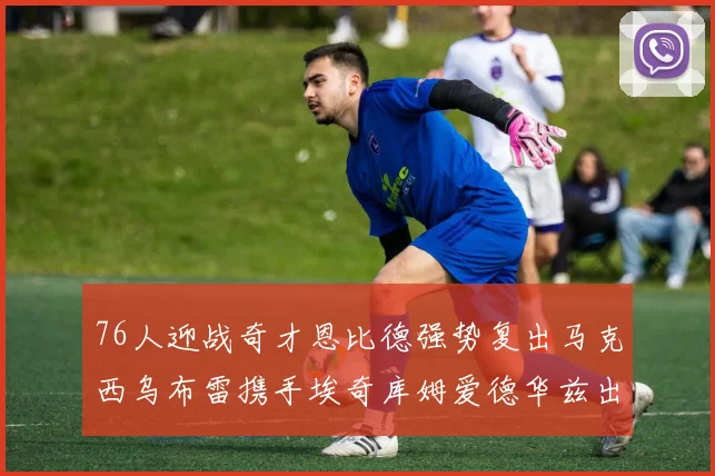 76人迎战奇才恩比德强势复出马克西乌布雷携手埃奇库姆爱德华兹出战