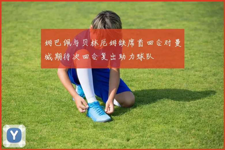 姆巴佩与贝林厄姆缺席首回合对曼城期待次回合复出助力球队