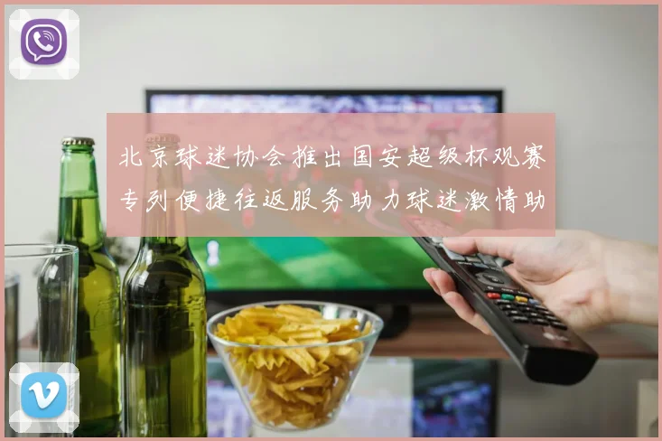 北京球迷协会推出国安超级杯观赛专列便捷往返服务助力球迷激情助阵