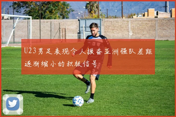 U23男足表现令人振奋亚洲强队差距逐渐缩小的积极信号