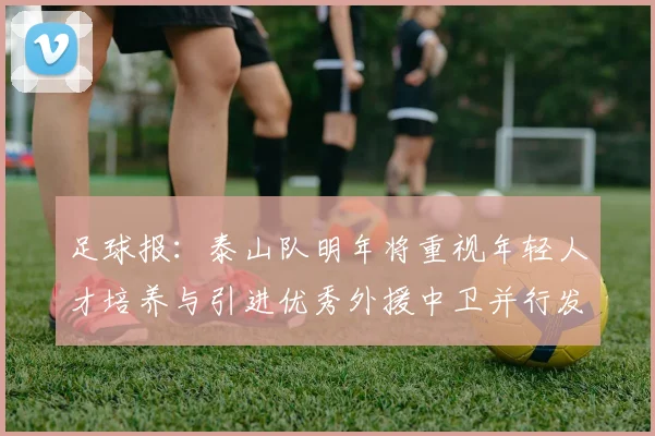 足球报：泰山队明年将重视年轻人才培养与引进优秀外援中卫并行发展
