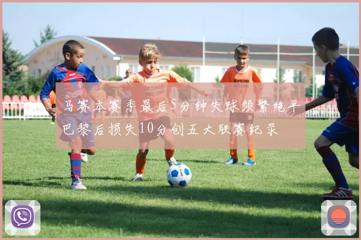 马赛本赛季最后5分钟失球频繁绝平巴黎后损失10分创五大联赛纪录