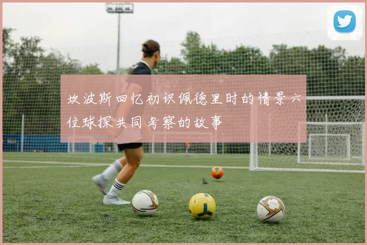 坎波斯回忆初识佩德里时的情景六位球探共同考察的故事