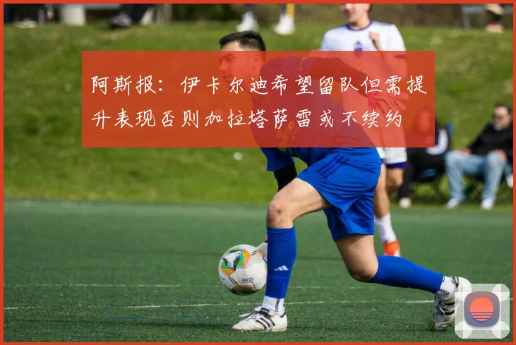 阿斯报：伊卡尔迪希望留队但需提升表现否则加拉塔萨雷或不续约