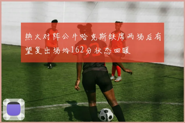 热火对阵公牛哈克斯缺席两场后有望复出场均162分状态回暖