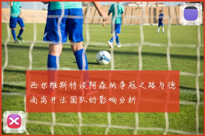 西尔维斯特谈阿森纳争冠之路与德尚离开法国队的影响分析