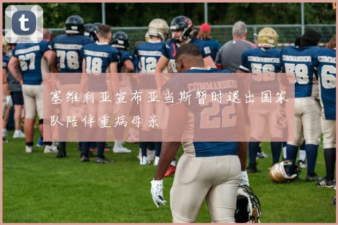 塞维利亚宣布亚当斯暂时退出国家队陪伴重病母亲