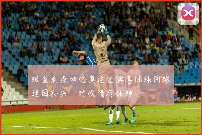 理查利森回忆奥运金牌喜悦韩国球迷因孙兴慜对我情有独钟