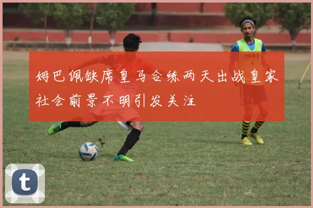 姆巴佩缺席皇马合练两天出战皇家社会前景不明引发关注