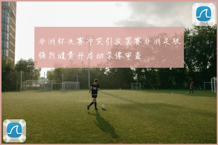 非洲杯决赛冲突引发罢赛非洲足联强烈谴责并启动录像审查