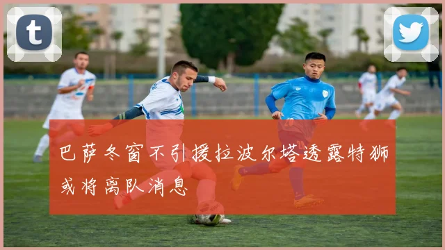 巴萨冬窗不引援拉波尔塔透露特狮或将离队消息
