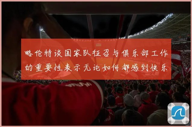 略伦特谈国家队征召与俱乐部工作的重要性表示无论如何都感到快乐