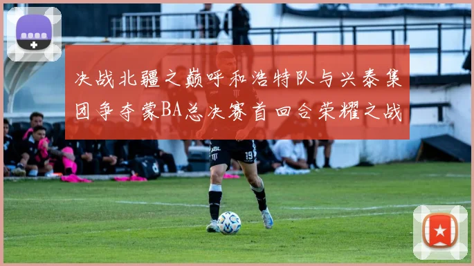决战北疆之巅呼和浩特队与兴泰集团争夺蒙BA总决赛首回合荣耀之战今晚开启