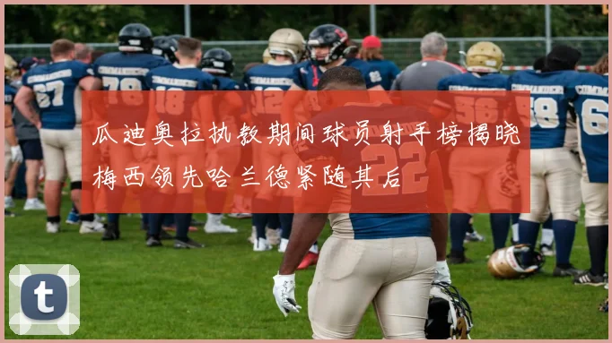 瓜迪奥拉执教期间球员射手榜揭晓梅西领先哈兰德紧随其后