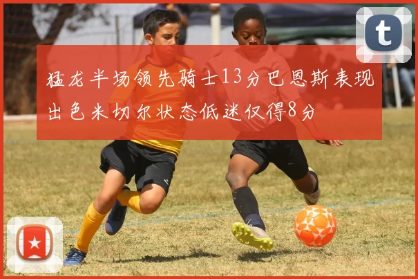 猛龙半场领先骑士13分巴恩斯表现出色米切尔状态低迷仅得8分