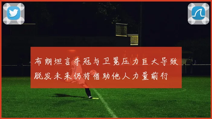 布朗坦言夺冠与卫冕压力巨大导致脱发未来仍将借助他人力量前行