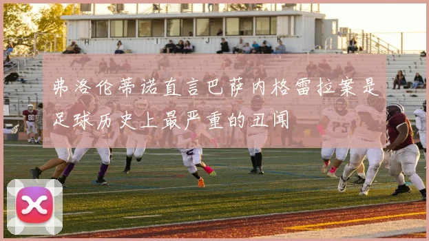 弗洛伦蒂诺直言巴萨内格雷拉案是足球历史上最严重的丑闻