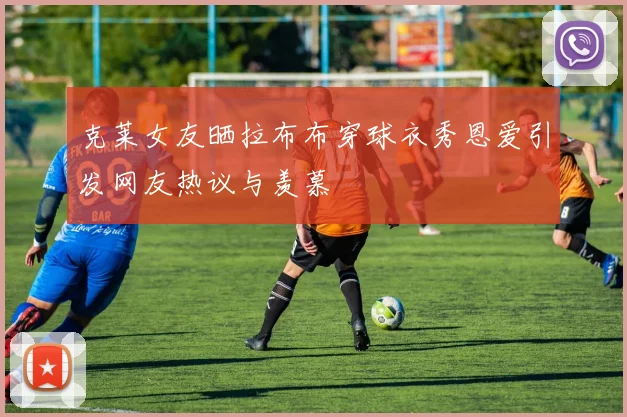 克莱女友晒拉布布穿球衣秀恩爱引发网友热议与羡慕