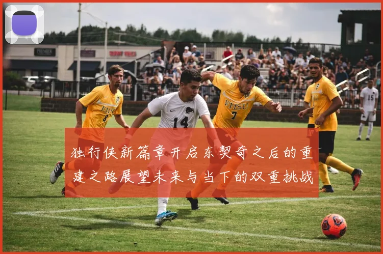 独行侠新篇章开启东契奇之后的重建之路展望未来与当下的双重挑战