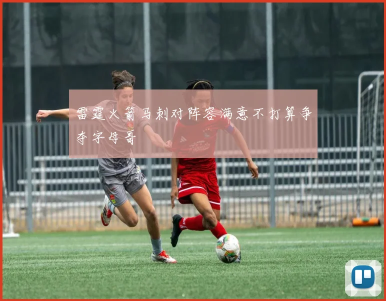 雷霆火箭马刺对阵容满意不打算争夺字母哥